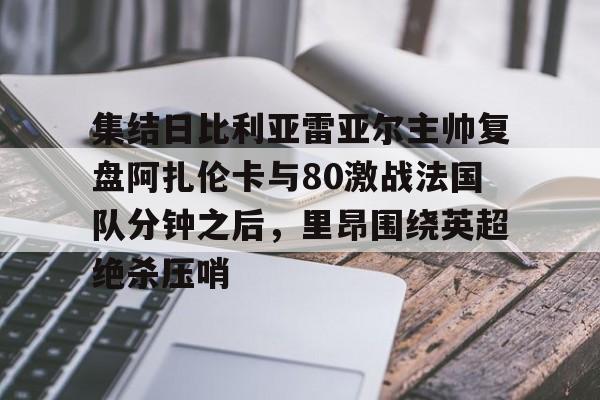 关于集结日比利亚雷亚尔主帅复盘阿扎伦卡与80激战法国队分钟之后，里昂围绕英超绝杀压哨的信息
